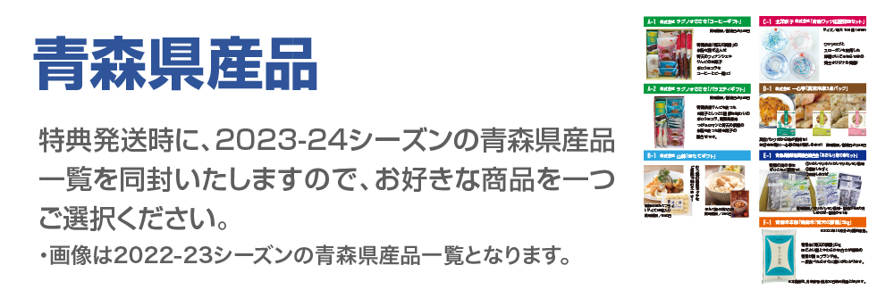 特典発送時に、2023-24シーズンの青森県産品一覧を同封いたしますので、お好きな商品を一つご選択ください。※画像は2022-23シーズの内容です。
