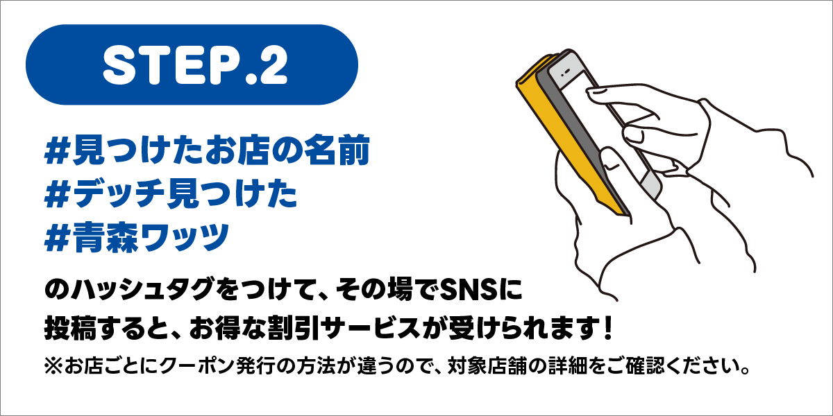 STEP2.見つけたお店の名前、デッチ見つけた、青森ワッツのハッシュタグをつけて、その場でSNSに投稿すると、お得な割引サービスが受けられます！お店ごとにクーポン発行の方法が違うので、対象店舗の詳細をご確認ください。